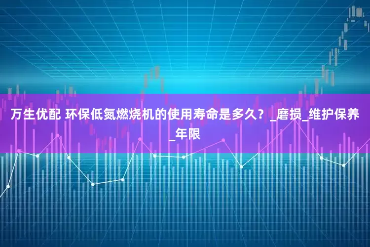 万生优配 环保低氮燃烧机的使用寿命是多久？_磨损_维护保养_年限