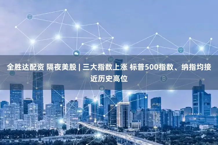 全胜达配资 隔夜美股 | 三大指数上涨 标普500指数、纳指均接近历史高位