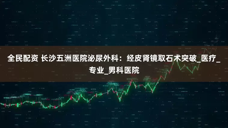 全民配资 长沙五洲医院泌尿外科：经皮肾镜取石术突破_医疗_专业_男科医院