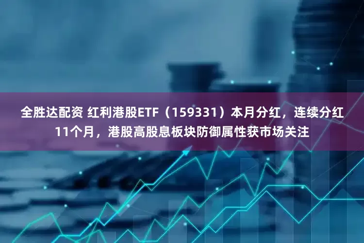 全胜达配资 红利港股ETF（159331）本月分红，连续分红11个月，港股高股息板块防御属性获市场关注