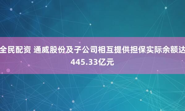 全民配资 通威股份及子公司相互提供担保实际余额达445.33亿元
