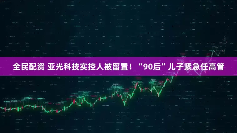 全民配资 亚光科技实控人被留置！“90后”儿子紧急任高管