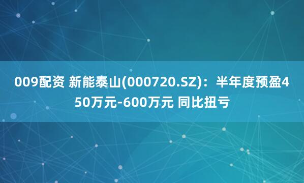 009配资 新能泰山(000720.SZ)：半年度预盈450万元-600万元 同比扭亏