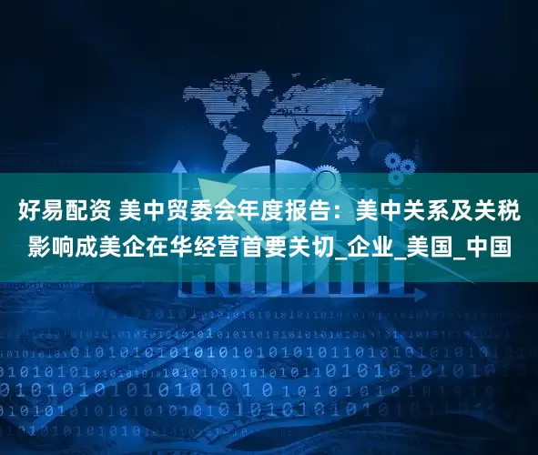 好易配资 美中贸委会年度报告：美中关系及关税影响成美企在华经营首要关切_企业_美国_中国