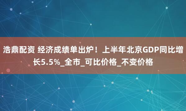 浩鼎配资 经济成绩单出炉！上半年北京GDP同比增长5.5%_全市_可比价格_不变价格