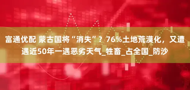 富通优配 蒙古国将“消失”？76%土地荒漠化，又遭遇近50年一遇恶劣天气_牲畜_占全国_防沙