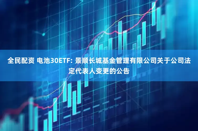 全民配资 电池30ETF: 景顺长城基金管理有限公司关于公司法定代表人变更的公告