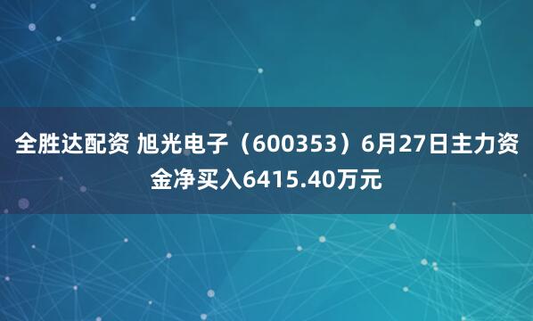 全胜达配资 旭光电子（600353）6月27日主力资金净买入6415.40万元