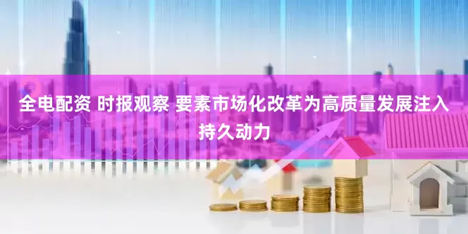 全电配资 时报观察 要素市场化改革为高质量发展注入持久动力