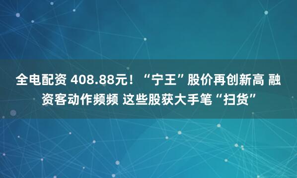 全电配资 408.88元！“宁王”股价再创新高 融资客动作频频 这些股获大手笔“扫货”