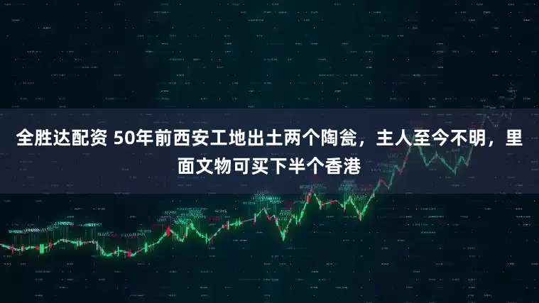 全胜达配资 50年前西安工地出土两个陶瓮，主人至今不明，里面文物可买下半个香港