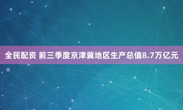 全民配资 前三季度京津冀地区生产总值8.7万亿元