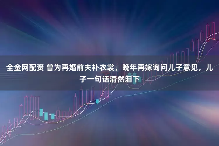 全金网配资 曾为再婚前夫补衣裳，晚年再嫁询问儿子意见，儿子一句话潸然泪下