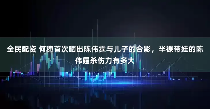 全民配资 何穗首次晒出陈伟霆与儿子的合影，半裸带娃的陈伟霆杀伤力有多大