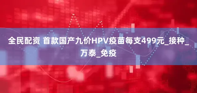 全民配资 首款国产九价HPV疫苗每支499元_接种_万泰_免疫