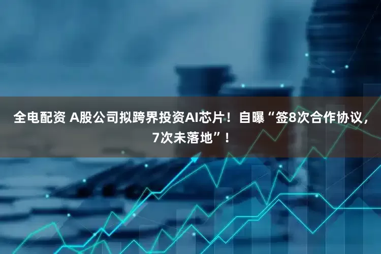 全电配资 A股公司拟跨界投资AI芯片！自曝“签8次合作协议，7次未落地”！
