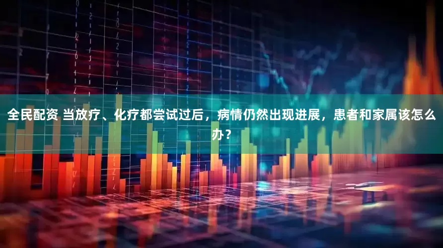 全民配资 当放疗、化疗都尝试过后，病情仍然出现进展，患者和家属该怎么办？