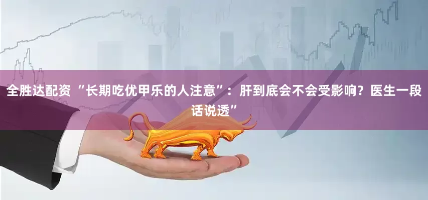 全胜达配资 “长期吃优甲乐的人注意”：肝到底会不会受影响？医生一段话说透”