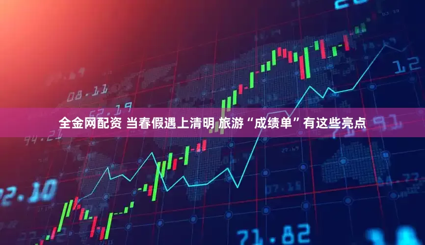 全金网配资 当春假遇上清明 旅游“成绩单”有这些亮点