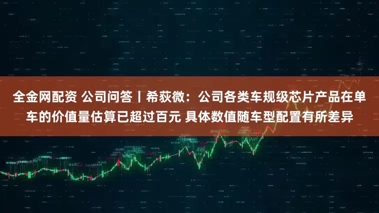 全金网配资 公司问答丨希荻微：公司各类车规级芯片产品在单车的价值量估算已超过百元 具体数值随车型配置有所差异