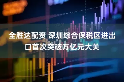 全胜达配资 深圳综合保税区进出口首次突破万亿元大关