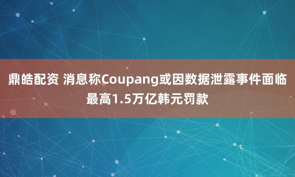 鼎皓配资 消息称Coupang或因数据泄露事件面临最高1.5万亿韩元罚款